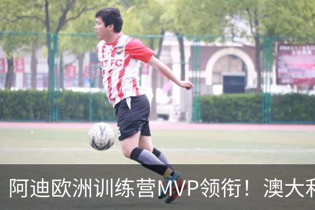阿迪欧洲训练营MVP领衔！澳大利亚6月21日以年轻阵容对阵中国男篮